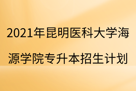 2021年昆明醫科大學海源學院專升本招生計劃.png