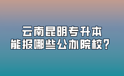 云南昆明專升本能報哪些公辦院校？.png