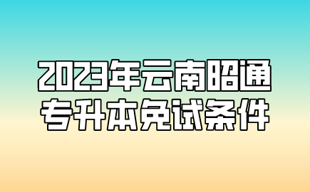 2023年云南昭通專升本免試條件