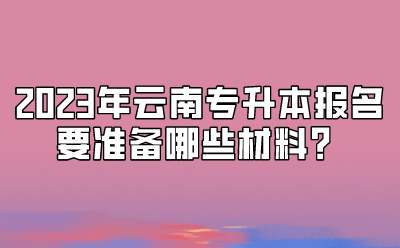 2023年云南專升本報名要準備哪些材料？