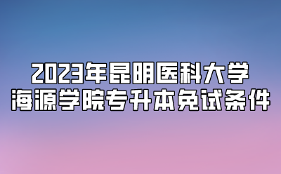 2023年昆明醫科大學海源學院專升本免試條件