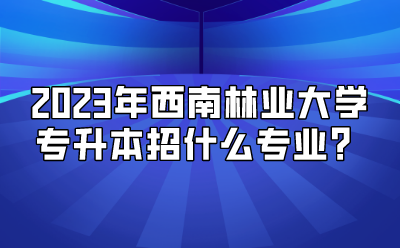 2023年西南林業大學專升本招什么專業？