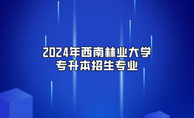 2024年西南林業(yè)大學專升本招生專業(yè)