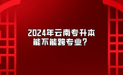 2024年云南專升本能不能跨專業