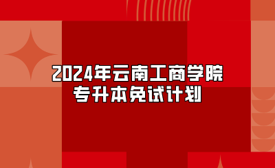 2024年云南工商學院專升本免試計劃