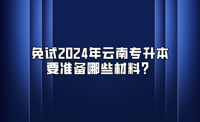 免試2024年云南專升本要準備哪些材料？