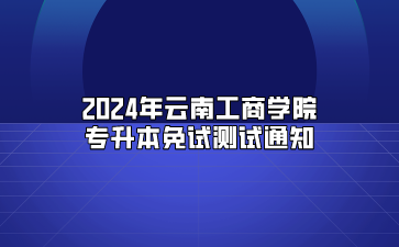 2024年云南工商學院專升本免試測試通知